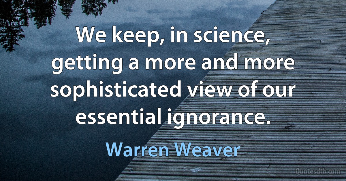 We keep, in science, getting a more and more sophisticated view of our essential ignorance. (Warren Weaver)