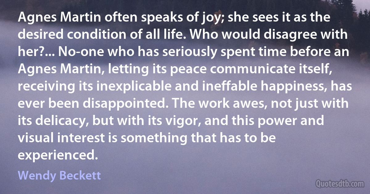 Agnes Martin often speaks of joy; she sees it as the desired condition of all life. Who would disagree with her?... No-one who has seriously spent time before an Agnes Martin, letting its peace communicate itself, receiving its inexplicable and ineffable happiness, has ever been disappointed. The work awes, not just with its delicacy, but with its vigor, and this power and visual interest is something that has to be experienced. (Wendy Beckett)