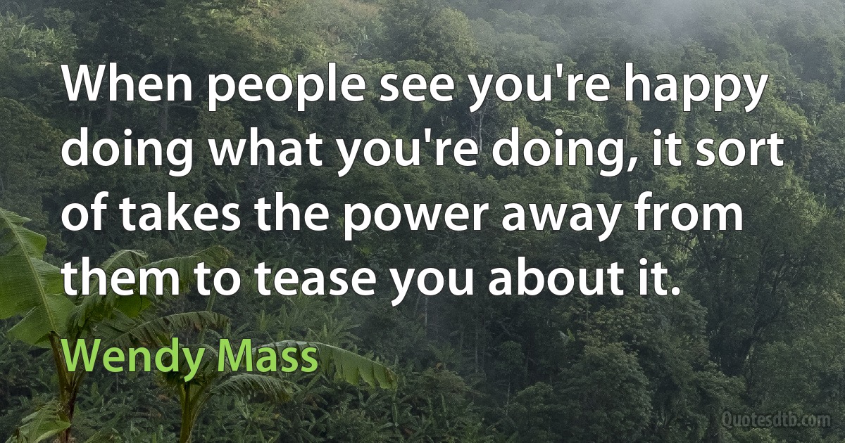 When people see you're happy doing what you're doing, it sort of takes the power away from them to tease you about it. (Wendy Mass)