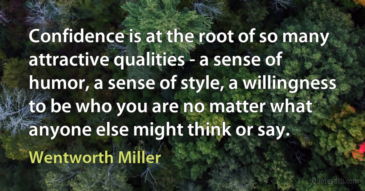 Confidence is at the root of so many attractive qualities - a sense of humor, a sense of style, a willingness to be who you are no matter what anyone else might think or say. (Wentworth Miller)