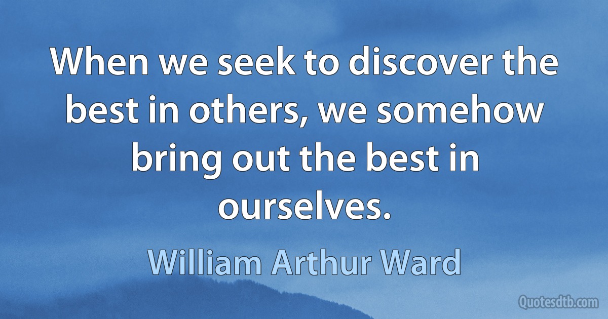 When we seek to discover the best in others, we somehow bring out the best in ourselves. (William Arthur Ward)