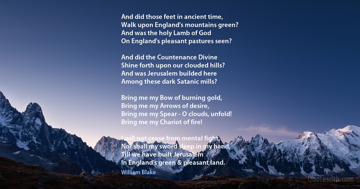 And did those feet in ancient time,
Walk upon England's mountains green?
And was the holy Lamb of God
On England's pleasant pastures seen?

And did the Countenance Divine
Shine forth upon our clouded hills?
And was Jerusalem builded here
Among these dark Satanic mills?

Bring me my Bow of burning gold,
Bring me my Arrows of desire,
Bring me my Spear - O clouds, unfold!
Bring me my Chariot of fire!

I will not cease from mental fight,
Nor shall my sword sleep in my hand,
Till we have built Jerusalem
In England's green & pleasant land. (William Blake)