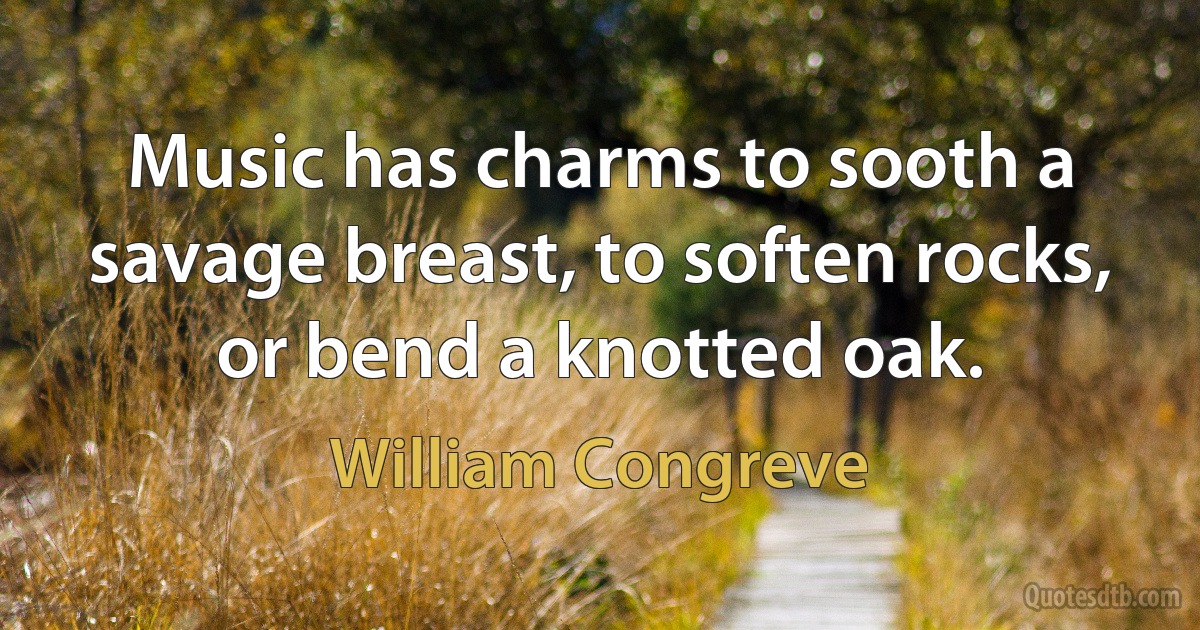 Music has charms to sooth a savage breast, to soften rocks, or bend a knotted oak. (William Congreve)