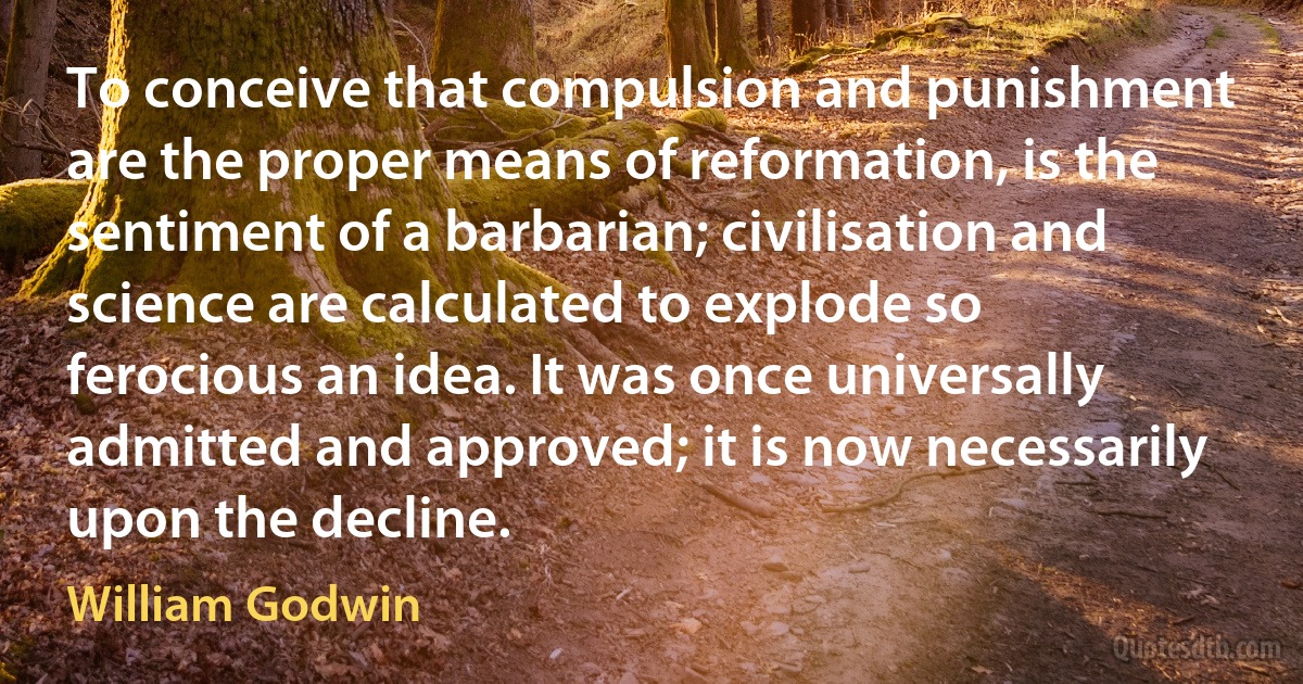 To conceive that compulsion and punishment are the proper means of reformation, is the sentiment of a barbarian; civilisation and science are calculated to explode so ferocious an idea. It was once universally admitted and approved; it is now necessarily upon the decline. (William Godwin)