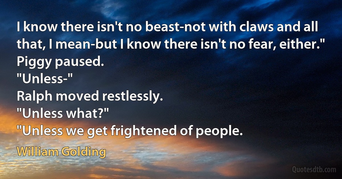 I know there isn't no beast-not with claws and all that, I mean-but I know there isn't no fear, either."
Piggy paused.
"Unless-"
Ralph moved restlessly.
"Unless what?"
"Unless we get frightened of people. (William Golding)