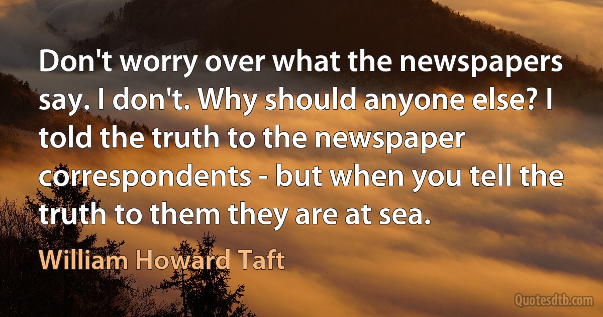 Don't worry over what the newspapers say. I don't. Why should anyone else? I told the truth to the newspaper correspondents - but when you tell the truth to them they are at sea. (William Howard Taft)