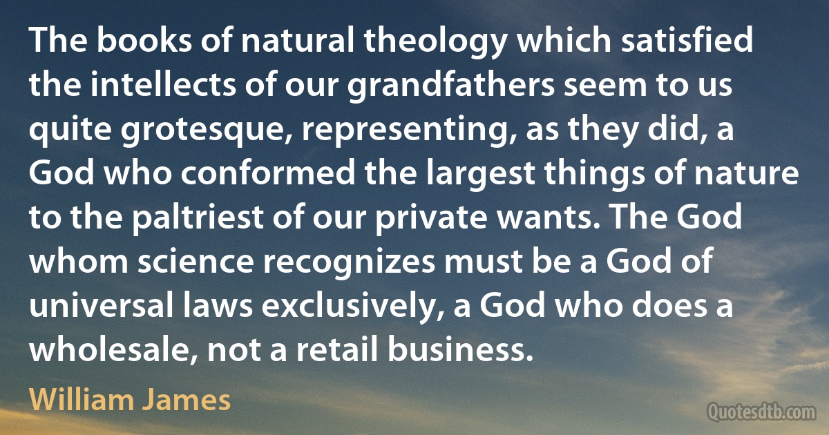 The books of natural theology which satisfied the intellects of our grandfathers seem to us quite grotesque, representing, as they did, a God who conformed the largest things of nature to the paltriest of our private wants. The God whom science recognizes must be a God of universal laws exclusively, a God who does a wholesale, not a retail business. (William James)