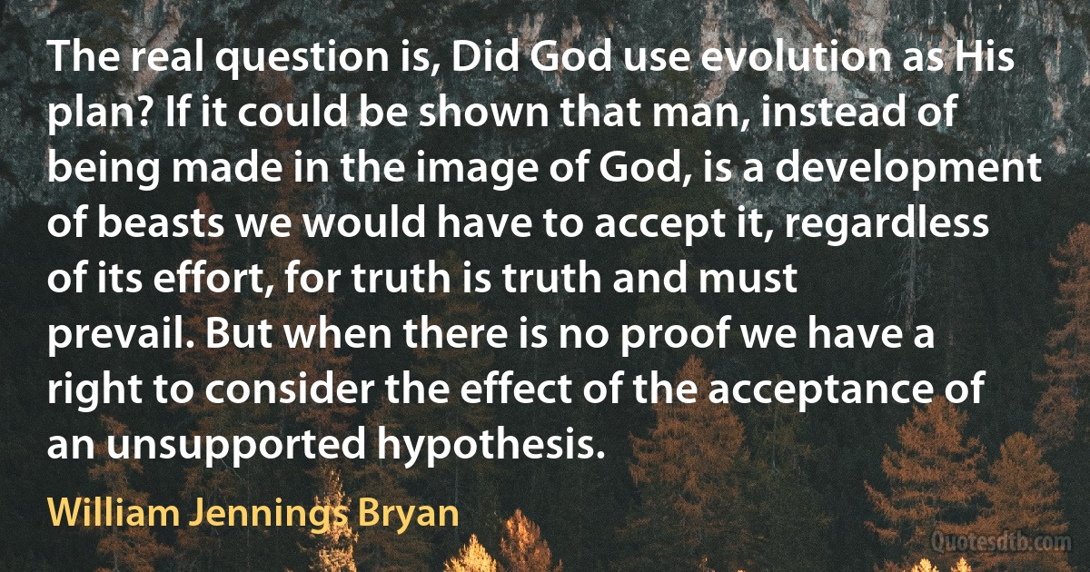 The real question is, Did God use evolution as His plan? If it could be shown that man, instead of being made in the image of God, is a development of beasts we would have to accept it, regardless of its effort, for truth is truth and must prevail. But when there is no proof we have a right to consider the effect of the acceptance of an unsupported hypothesis. (William Jennings Bryan)