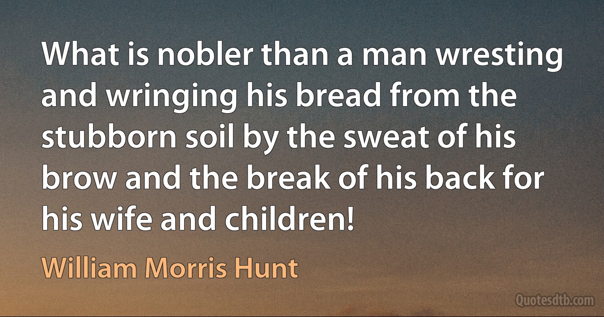 What is nobler than a man wresting and wringing his bread from the stubborn soil by the sweat of his brow and the break of his back for his wife and children! (William Morris Hunt)