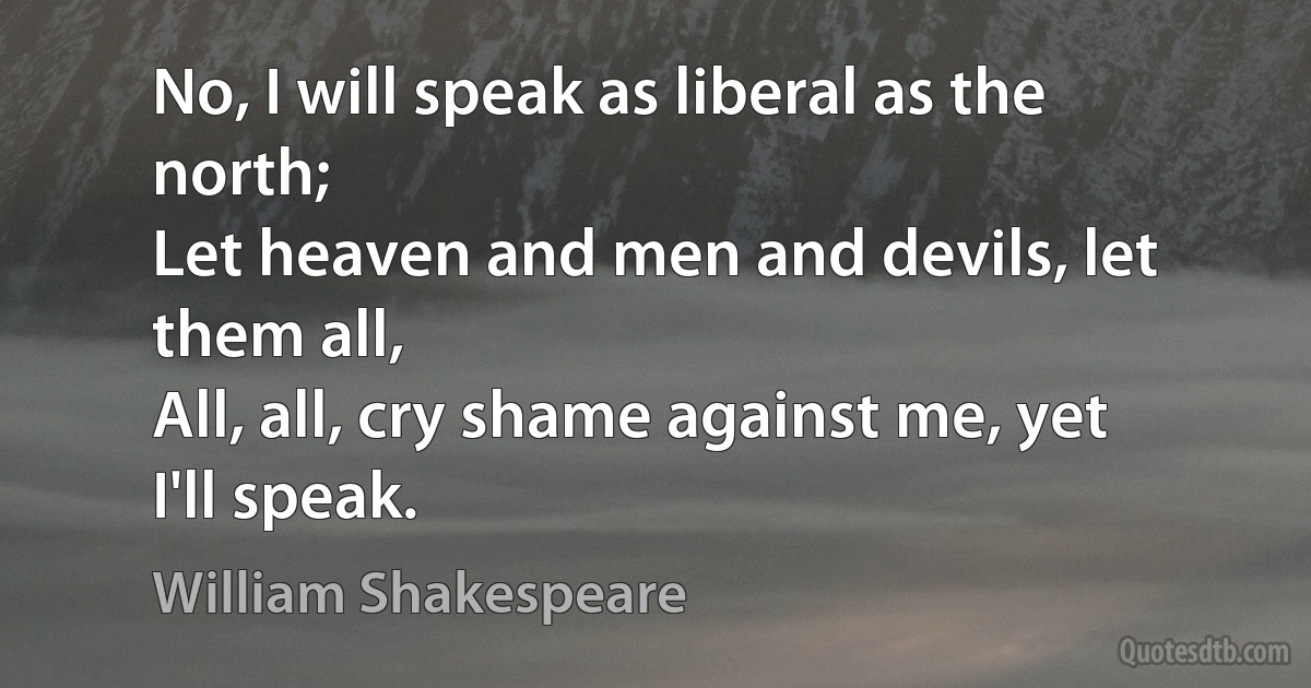 No, I will speak as liberal as the north;
Let heaven and men and devils, let them all,
All, all, cry shame against me, yet I'll speak. (William Shakespeare)