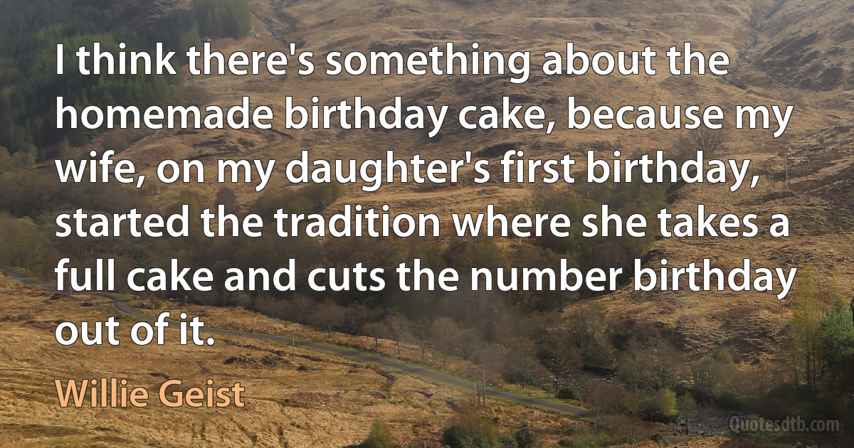 I think there's something about the homemade birthday cake, because my wife, on my daughter's first birthday, started the tradition where she takes a full cake and cuts the number birthday out of it. (Willie Geist)