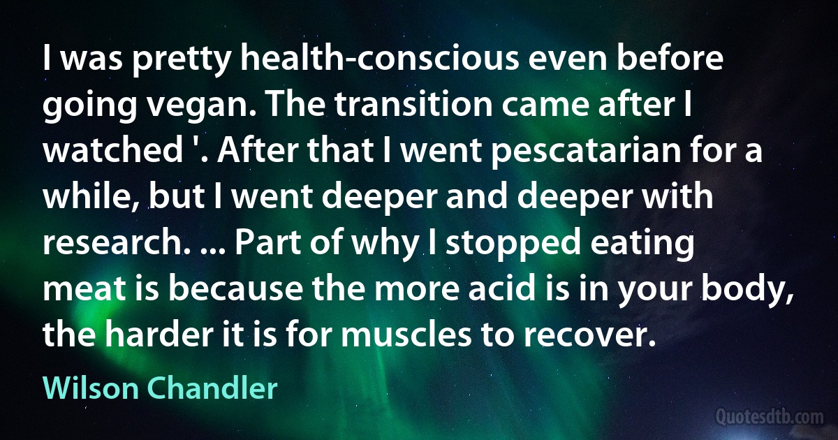 I was pretty health-conscious even before going vegan. The transition came after I watched '. After that I went pescatarian for a while, but I went deeper and deeper with research. ... Part of why I stopped eating meat is because the more acid is in your body, the harder it is for muscles to recover. (Wilson Chandler)