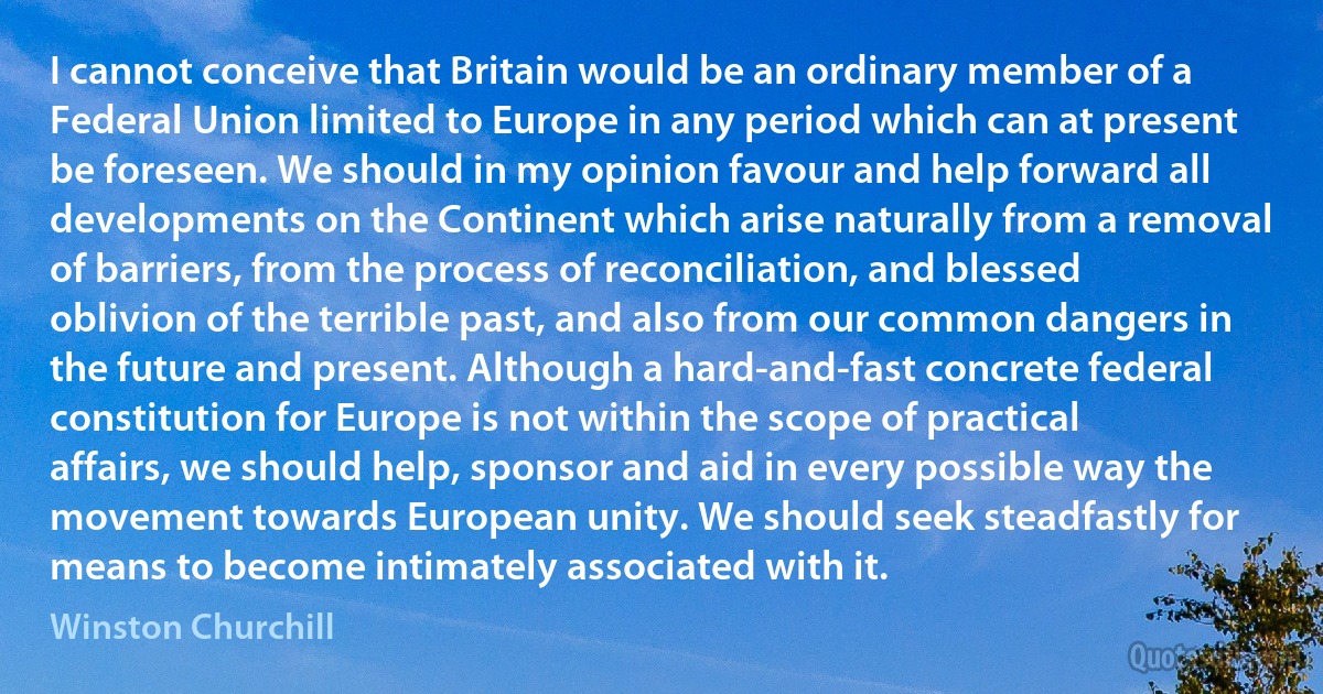 I cannot conceive that Britain would be an ordinary member of a Federal Union limited to Europe in any period which can at present be foreseen. We should in my opinion favour and help forward all developments on the Continent which arise naturally from a removal of barriers, from the process of reconciliation, and blessed oblivion of the terrible past, and also from our common dangers in the future and present. Although a hard-and-fast concrete federal constitution for Europe is not within the scope of practical affairs, we should help, sponsor and aid in every possible way the movement towards European unity. We should seek steadfastly for means to become intimately associated with it. (Winston Churchill)