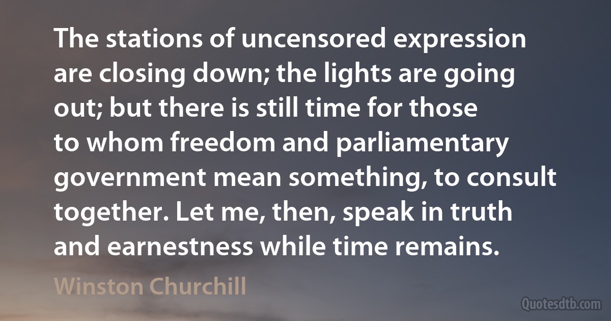 The stations of uncensored expression are closing down; the lights are going out; but there is still time for those to whom freedom and parliamentary government mean something, to consult together. Let me, then, speak in truth and earnestness while time remains. (Winston Churchill)