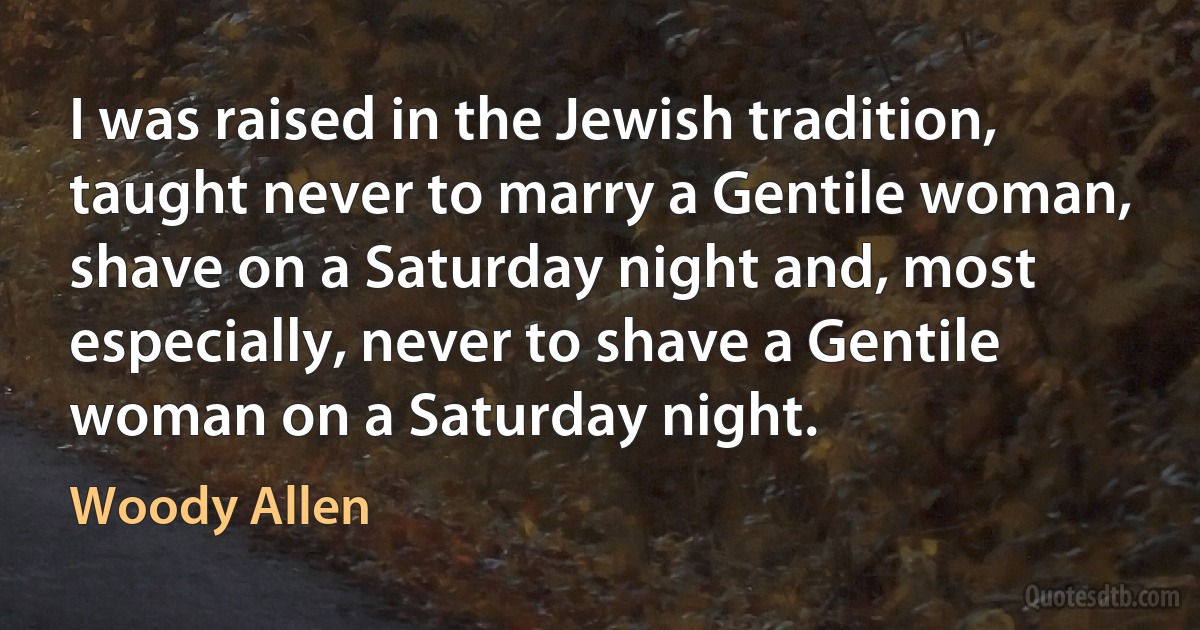 I was raised in the Jewish tradition, taught never to marry a Gentile woman, shave on a Saturday night and, most especially, never to shave a Gentile woman on a Saturday night. (Woody Allen)