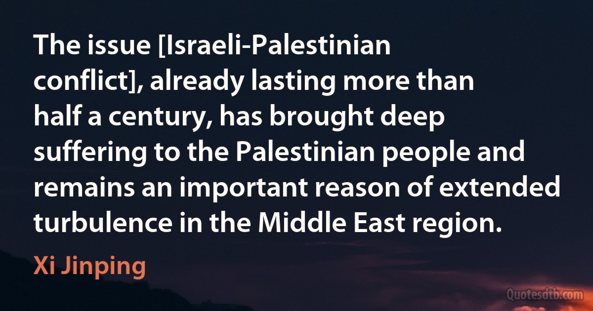 The issue [Israeli-Palestinian conflict], already lasting more than half a century, has brought deep suffering to the Palestinian people and remains an important reason of extended turbulence in the Middle East region. (Xi Jinping)