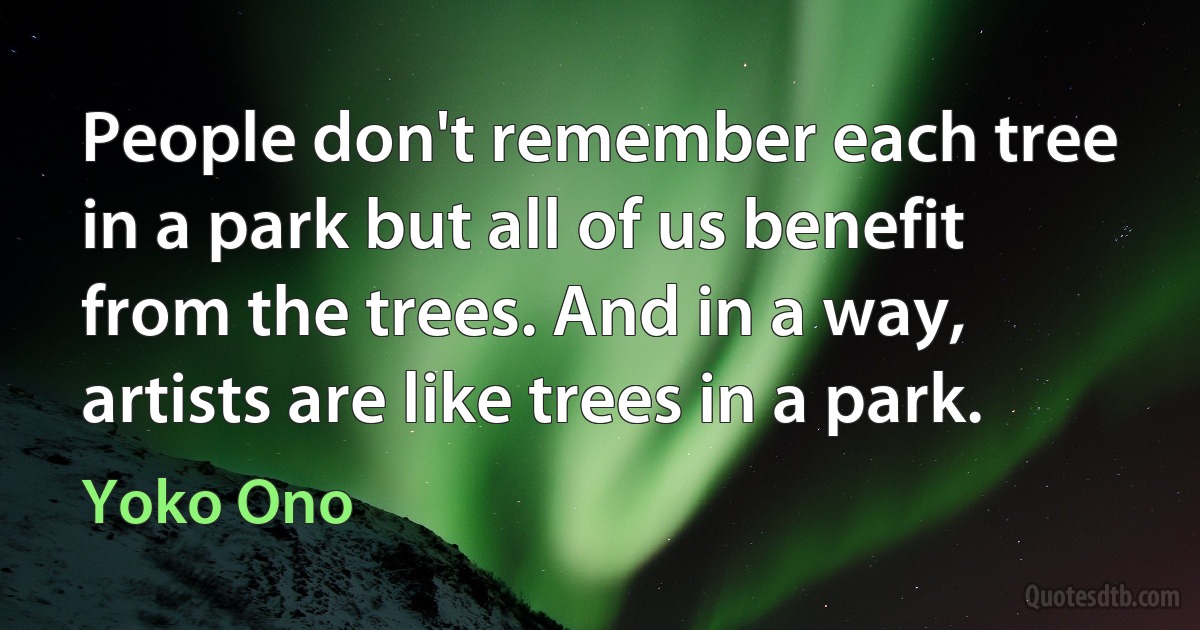 People don't remember each tree in a park but all of us benefit from the trees. And in a way, artists are like trees in a park. (Yoko Ono)