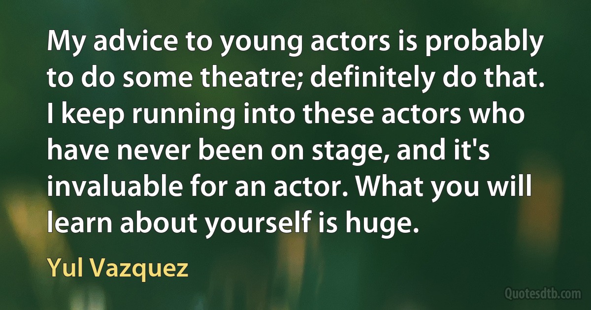 My advice to young actors is probably to do some theatre; definitely do that. I keep running into these actors who have never been on stage, and it's invaluable for an actor. What you will learn about yourself is huge. (Yul Vazquez)