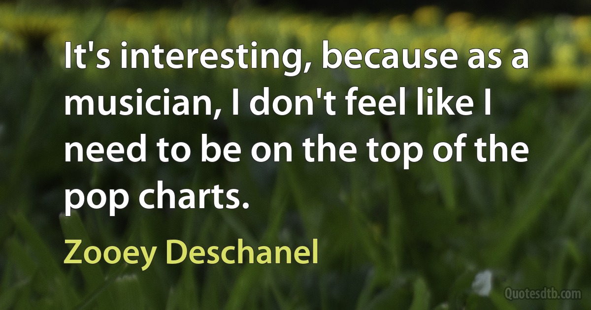 It's interesting, because as a musician, I don't feel like I need to be on the top of the pop charts. (Zooey Deschanel)