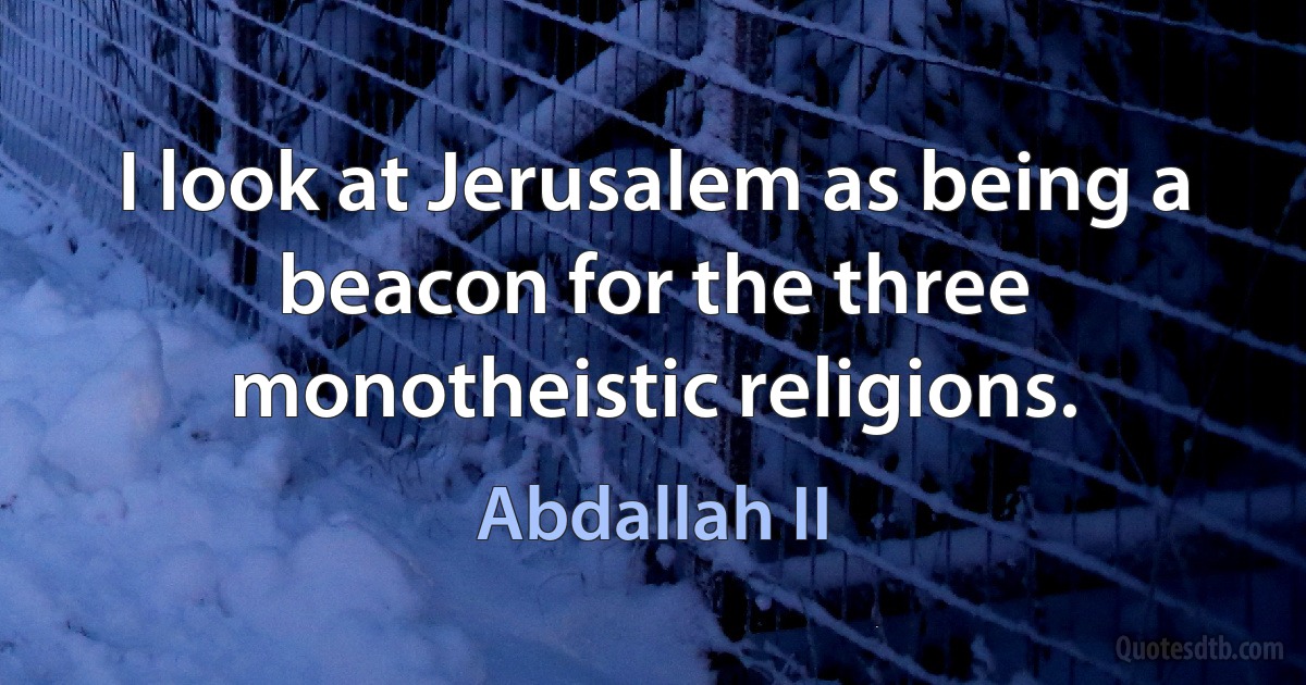 I look at Jerusalem as being a beacon for the three monotheistic religions. (Abdallah II)