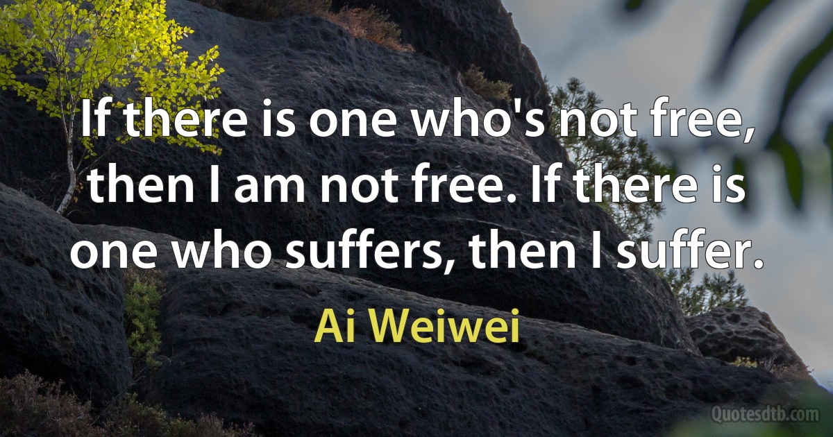 If there is one who's not free, then I am not free. If there is one who suffers, then I suffer. (Ai Weiwei)