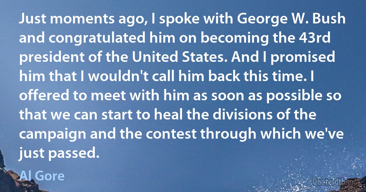 Just moments ago, I spoke with George W. Bush and congratulated him on becoming the 43rd president of the United States. And I promised him that I wouldn't call him back this time. I offered to meet with him as soon as possible so that we can start to heal the divisions of the campaign and the contest through which we've just passed. (Al Gore)