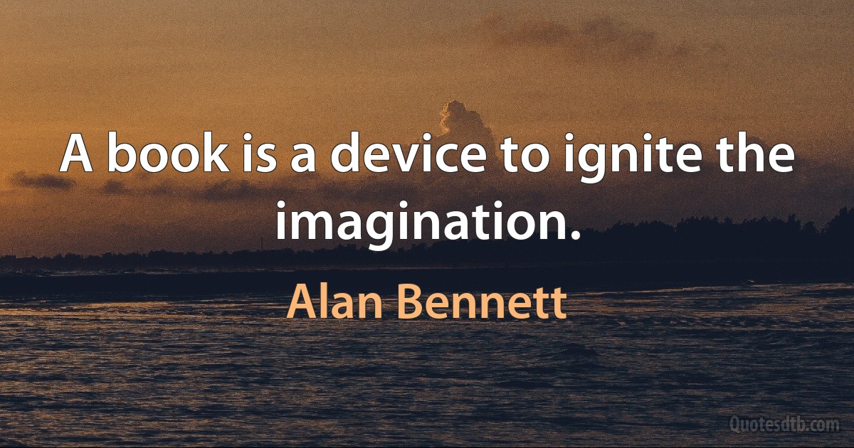 A book is a device to ignite the imagination. (Alan Bennett)