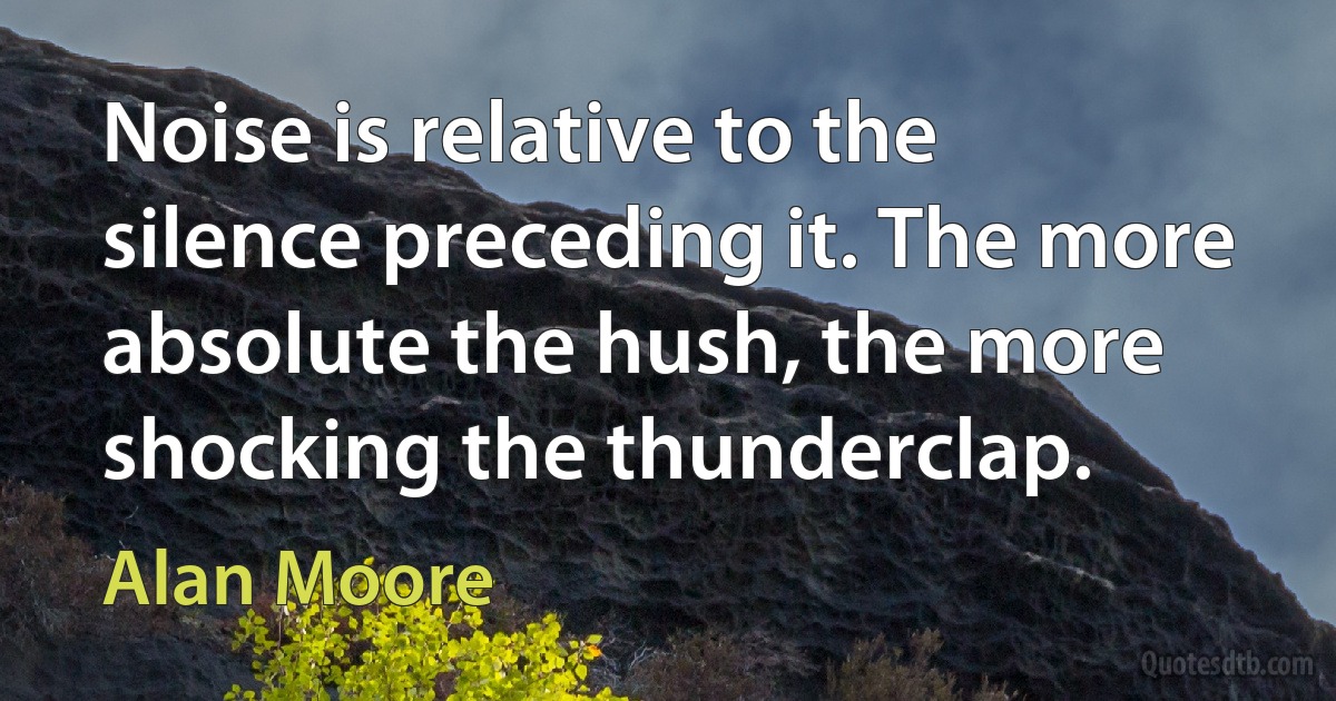 Noise is relative to the silence preceding it. The more absolute the hush, the more shocking the thunderclap. (Alan Moore)