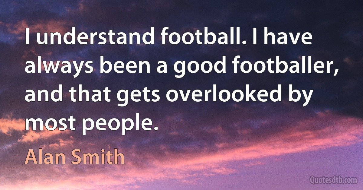 I understand football. I have always been a good footballer, and that gets overlooked by most people. (Alan Smith)