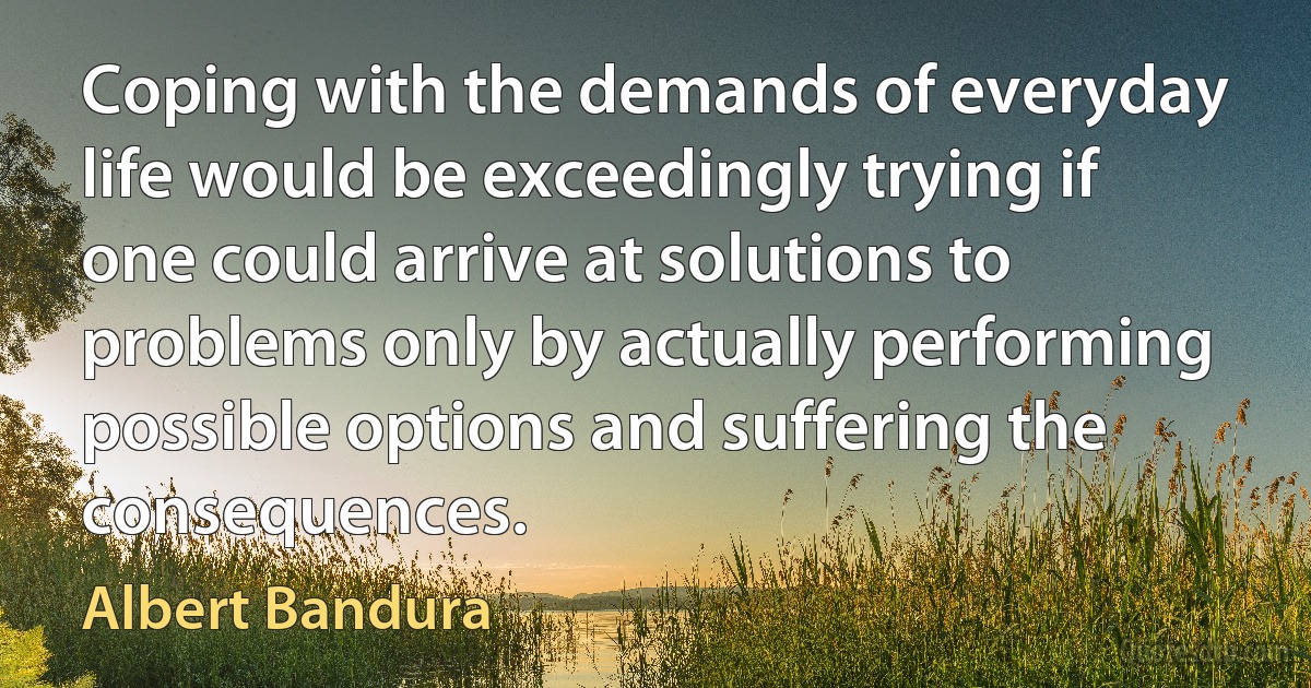 Coping with the demands of everyday life would be exceedingly trying if one could arrive at solutions to problems only by actually performing possible options and suffering the consequences. (Albert Bandura)