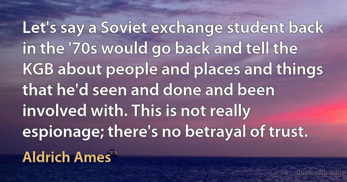 Let's say a Soviet exchange student back in the '70s would go back and tell the KGB about people and places and things that he'd seen and done and been involved with. This is not really espionage; there's no betrayal of trust. (Aldrich Ames)