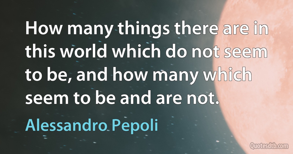 How many things there are in this world which do not seem to be, and how many which seem to be and are not. (Alessandro Pepoli)