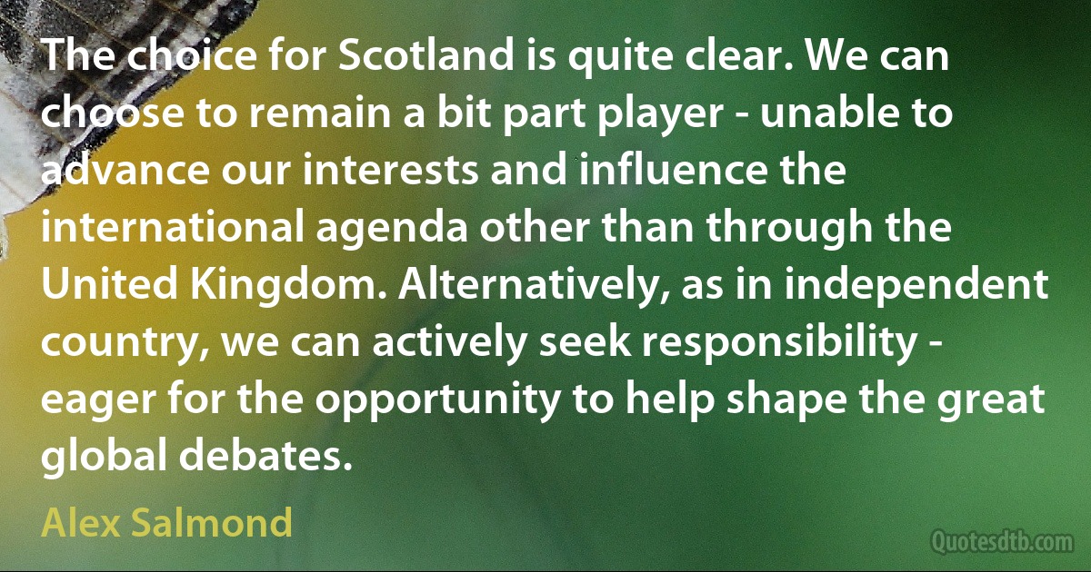 The choice for Scotland is quite clear. We can choose to remain a bit part player - unable to advance our interests and influence the international agenda other than through the United Kingdom. Alternatively, as in independent country, we can actively seek responsibility - eager for the opportunity to help shape the great global debates. (Alex Salmond)