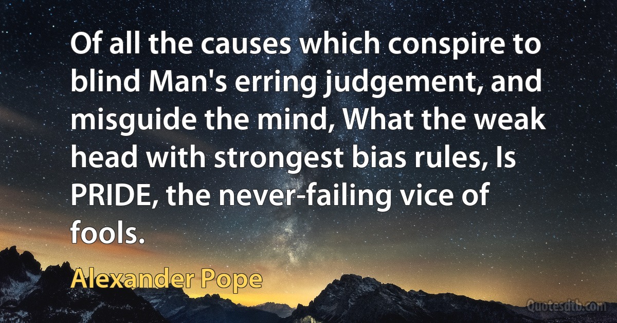 Of all the causes which conspire to blind Man's erring judgement, and misguide the mind, What the weak head with strongest bias rules, Is PRIDE, the never-failing vice of fools. (Alexander Pope)