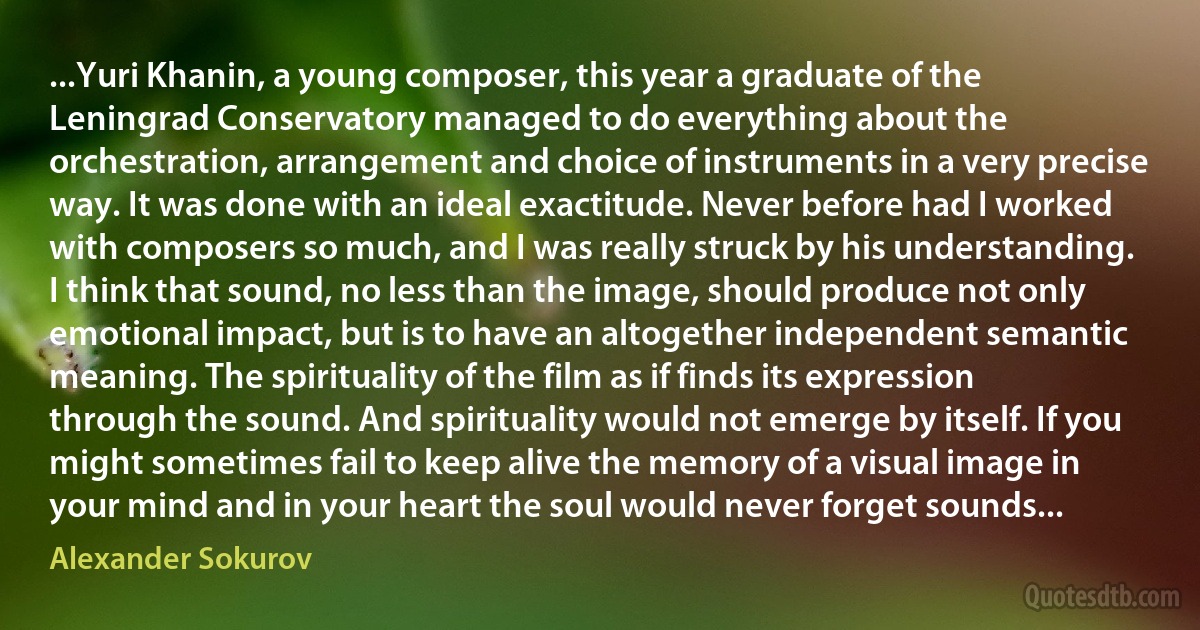 ...Yuri Khanin, a young composer, this year a graduate of the Leningrad Conservatory managed to do everything about the orchestration, arrangement and choice of instruments in a very precise way. It was done with an ideal exactitude. Never before had I worked with composers so much, and I was really struck by his understanding. I think that sound, no less than the image, should produce not only emotional impact, but is to have an altogether independent semantic meaning. The spirituality of the film as if finds its expression through the sound. And spirituality would not emerge by itself. If you might sometimes fail to keep alive the memory of a visual image in your mind and in your heart the soul would never forget sounds... (Alexander Sokurov)