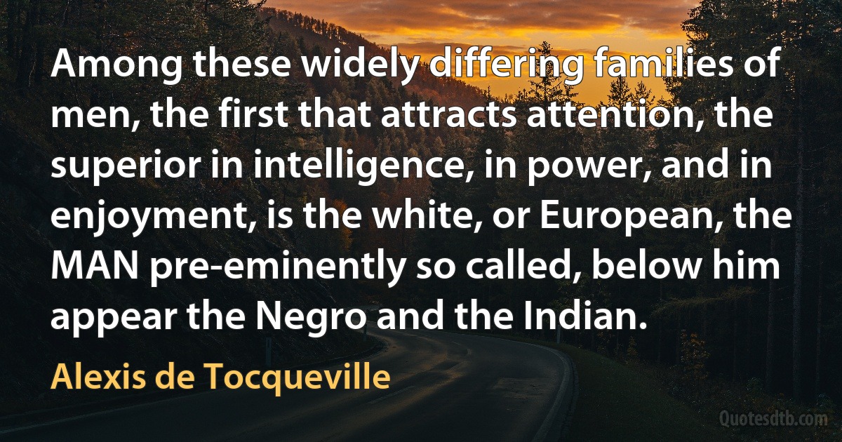 Among these widely differing families of men, the first that attracts attention, the superior in intelligence, in power, and in enjoyment, is the white, or European, the MAN pre-eminently so called, below him appear the Negro and the Indian. (Alexis de Tocqueville)