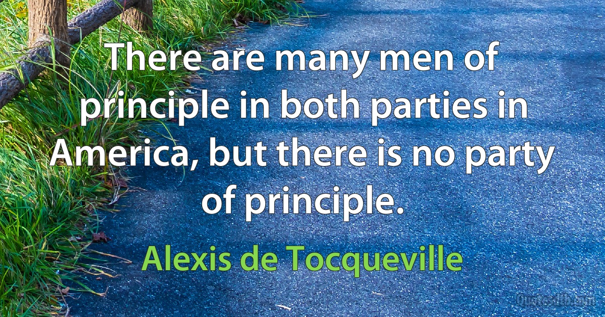 There are many men of principle in both parties in America, but there is no party of principle. (Alexis de Tocqueville)