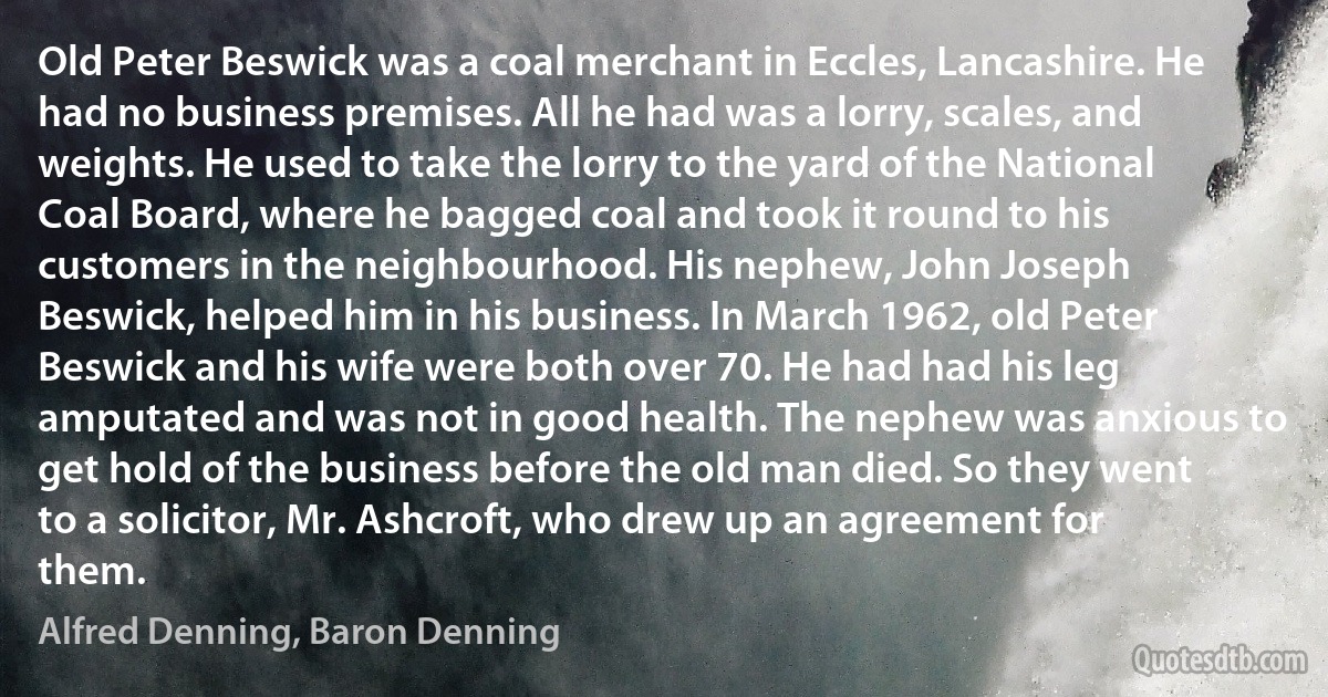 Old Peter Beswick was a coal merchant in Eccles, Lancashire. He had no business premises. All he had was a lorry, scales, and weights. He used to take the lorry to the yard of the National Coal Board, where he bagged coal and took it round to his customers in the neighbourhood. His nephew, John Joseph Beswick, helped him in his business. In March 1962, old Peter Beswick and his wife were both over 70. He had had his leg amputated and was not in good health. The nephew was anxious to get hold of the business before the old man died. So they went to a solicitor, Mr. Ashcroft, who drew up an agreement for them. (Alfred Denning, Baron Denning)