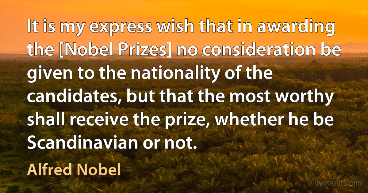 It is my express wish that in awarding the [Nobel Prizes] no consideration be given to the nationality of the candidates, but that the most worthy shall receive the prize, whether he be Scandinavian or not. (Alfred Nobel)