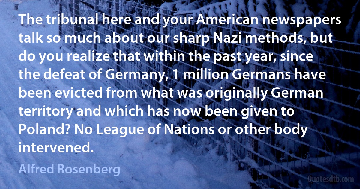 The tribunal here and your American newspapers talk so much about our sharp Nazi methods, but do you realize that within the past year, since the defeat of Germany, 1 million Germans have been evicted from what was originally German territory and which has now been given to Poland? No League of Nations or other body intervened. (Alfred Rosenberg)