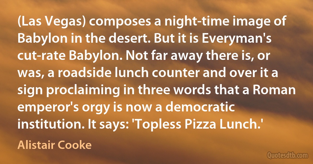 (Las Vegas) composes a night-time image of Babylon in the desert. But it is Everyman's cut-rate Babylon. Not far away there is, or was, a roadside lunch counter and over it a sign proclaiming in three words that a Roman emperor's orgy is now a democratic institution. It says: 'Topless Pizza Lunch.' (Alistair Cooke)