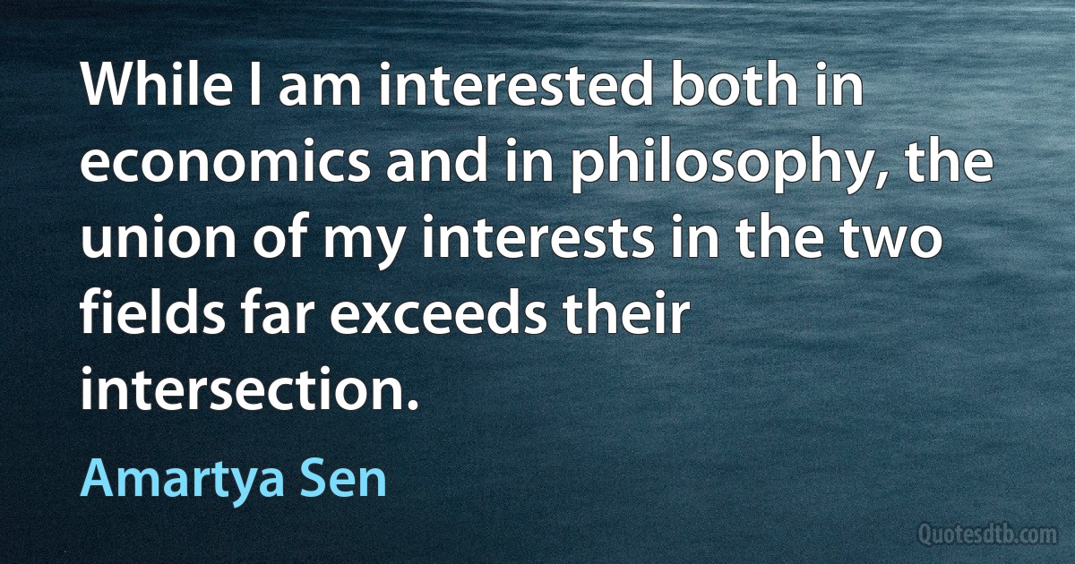 While I am interested both in economics and in philosophy, the union of my interests in the two fields far exceeds their intersection. (Amartya Sen)