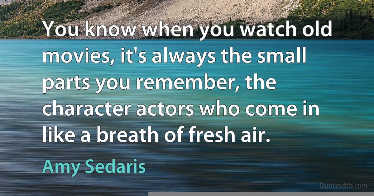 You know when you watch old movies, it's always the small parts you remember, the character actors who come in like a breath of fresh air. (Amy Sedaris)