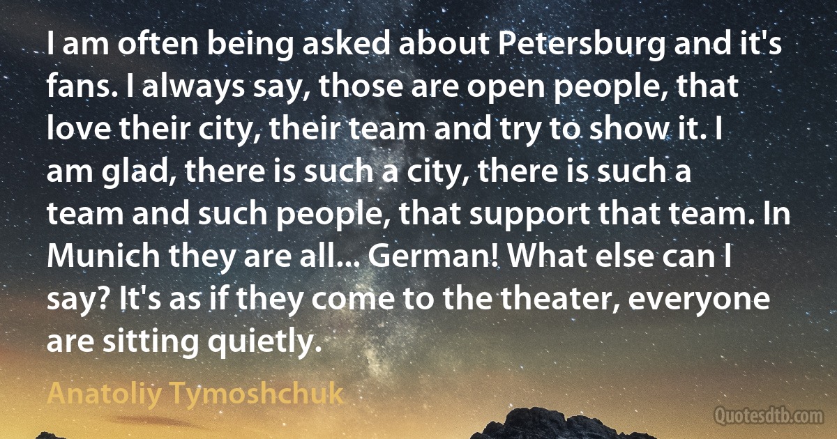 I am often being asked about Petersburg and it's fans. I always say, those are open people, that love their city, their team and try to show it. I am glad, there is such a city, there is such a team and such people, that support that team. In Munich they are all... German! What else can I say? It's as if they come to the theater, everyone are sitting quietly. (Anatoliy Tymoshchuk)