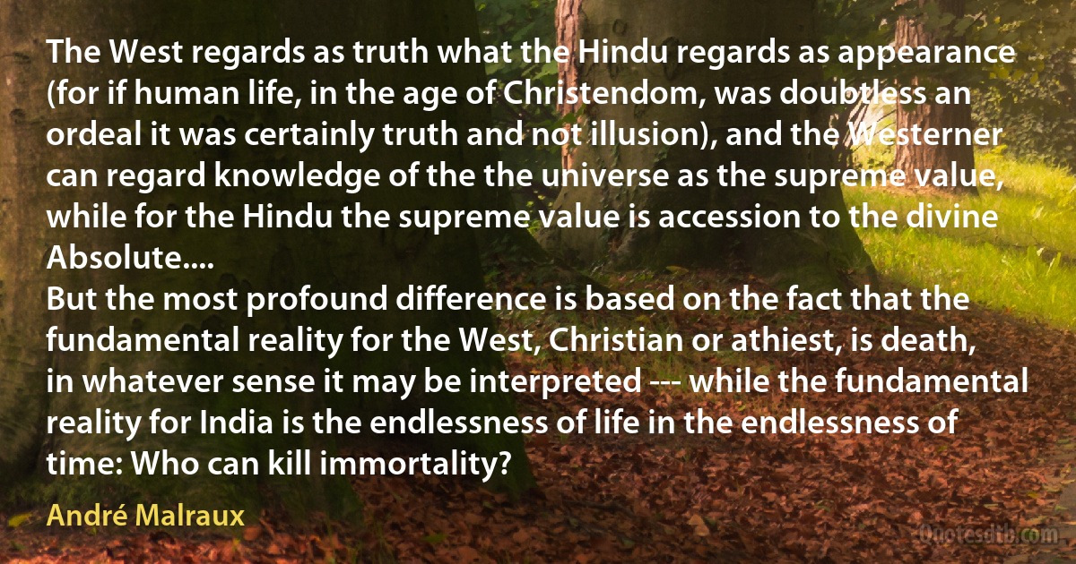 The West regards as truth what the Hindu regards as appearance (for if human life, in the age of Christendom, was doubtless an ordeal it was certainly truth and not illusion), and the Westerner can regard knowledge of the the universe as the supreme value, while for the Hindu the supreme value is accession to the divine Absolute....
But the most profound difference is based on the fact that the fundamental reality for the West, Christian or athiest, is death, in whatever sense it may be interpreted --- while the fundamental reality for India is the endlessness of life in the endlessness of time: Who can kill immortality? (André Malraux)