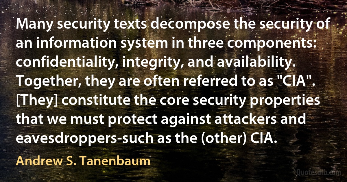 Many security texts decompose the security of an information system in three components: confidentiality, integrity, and availability. Together, they are often referred to as "CIA". [They] constitute the core security properties that we must protect against attackers and eavesdroppers-such as the (other) CIA. (Andrew S. Tanenbaum)