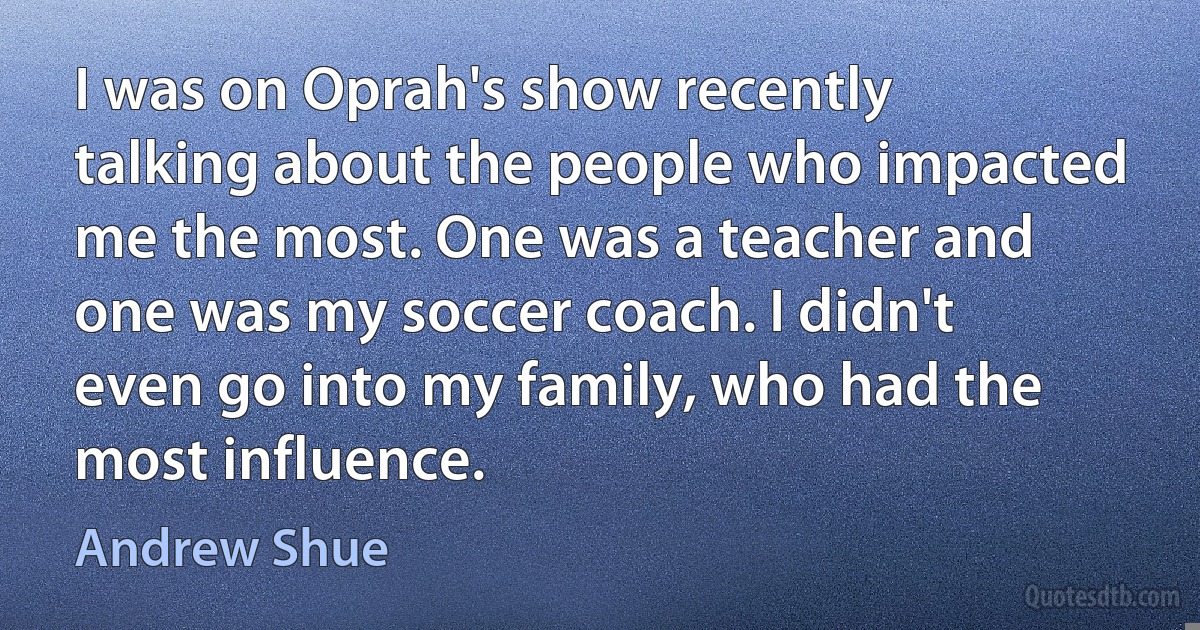 I was on Oprah's show recently talking about the people who impacted me the most. One was a teacher and one was my soccer coach. I didn't even go into my family, who had the most influence. (Andrew Shue)