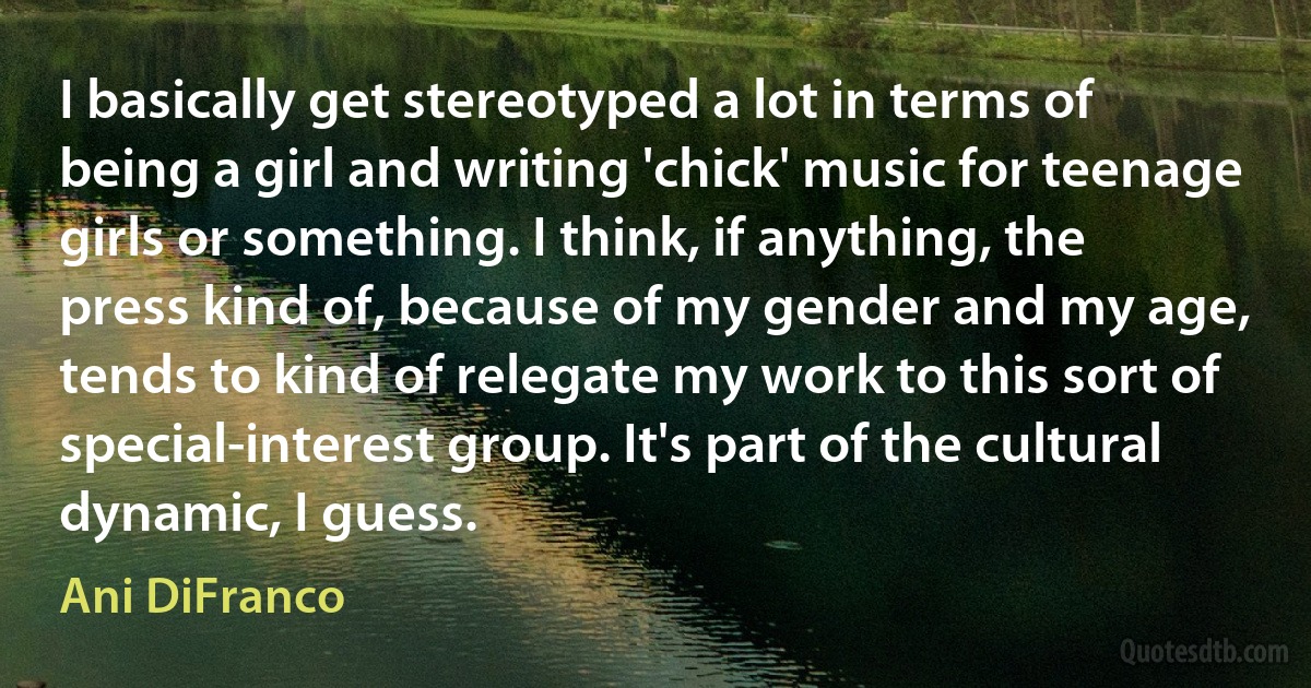 I basically get stereotyped a lot in terms of being a girl and writing 'chick' music for teenage girls or something. I think, if anything, the press kind of, because of my gender and my age, tends to kind of relegate my work to this sort of special-interest group. It's part of the cultural dynamic, I guess. (Ani DiFranco)