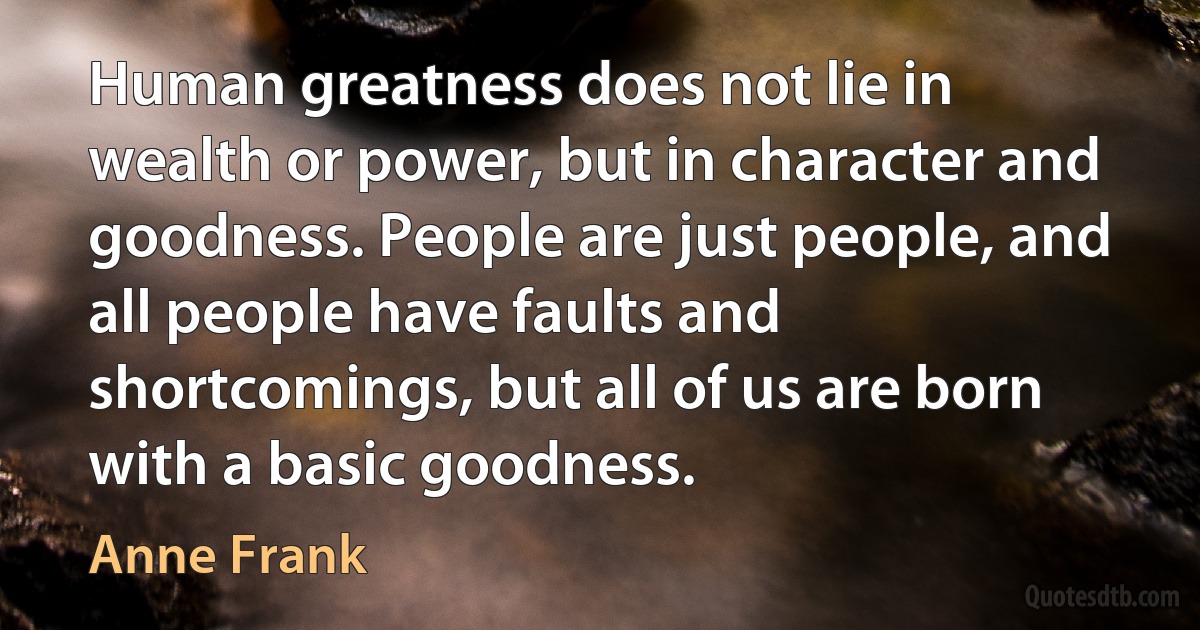 Human greatness does not lie in wealth or power, but in character and goodness. People are just people, and all people have faults and shortcomings, but all of us are born with a basic goodness. (Anne Frank)