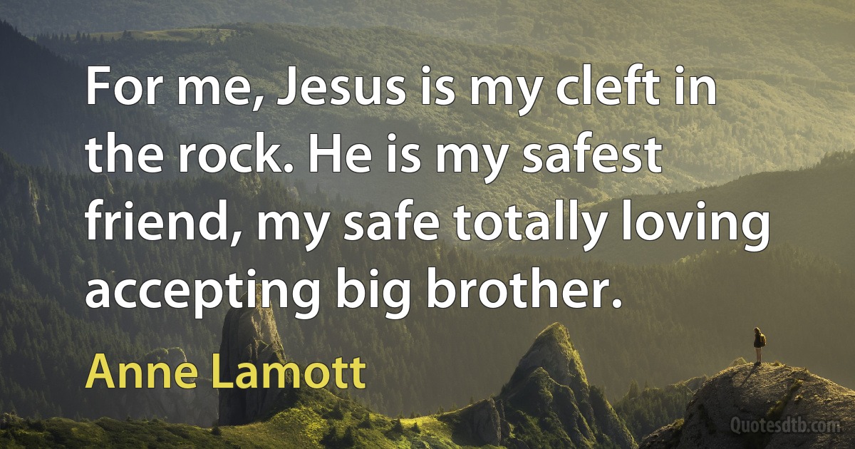 For me, Jesus is my cleft in the rock. He is my safest friend, my safe totally loving accepting big brother. (Anne Lamott)